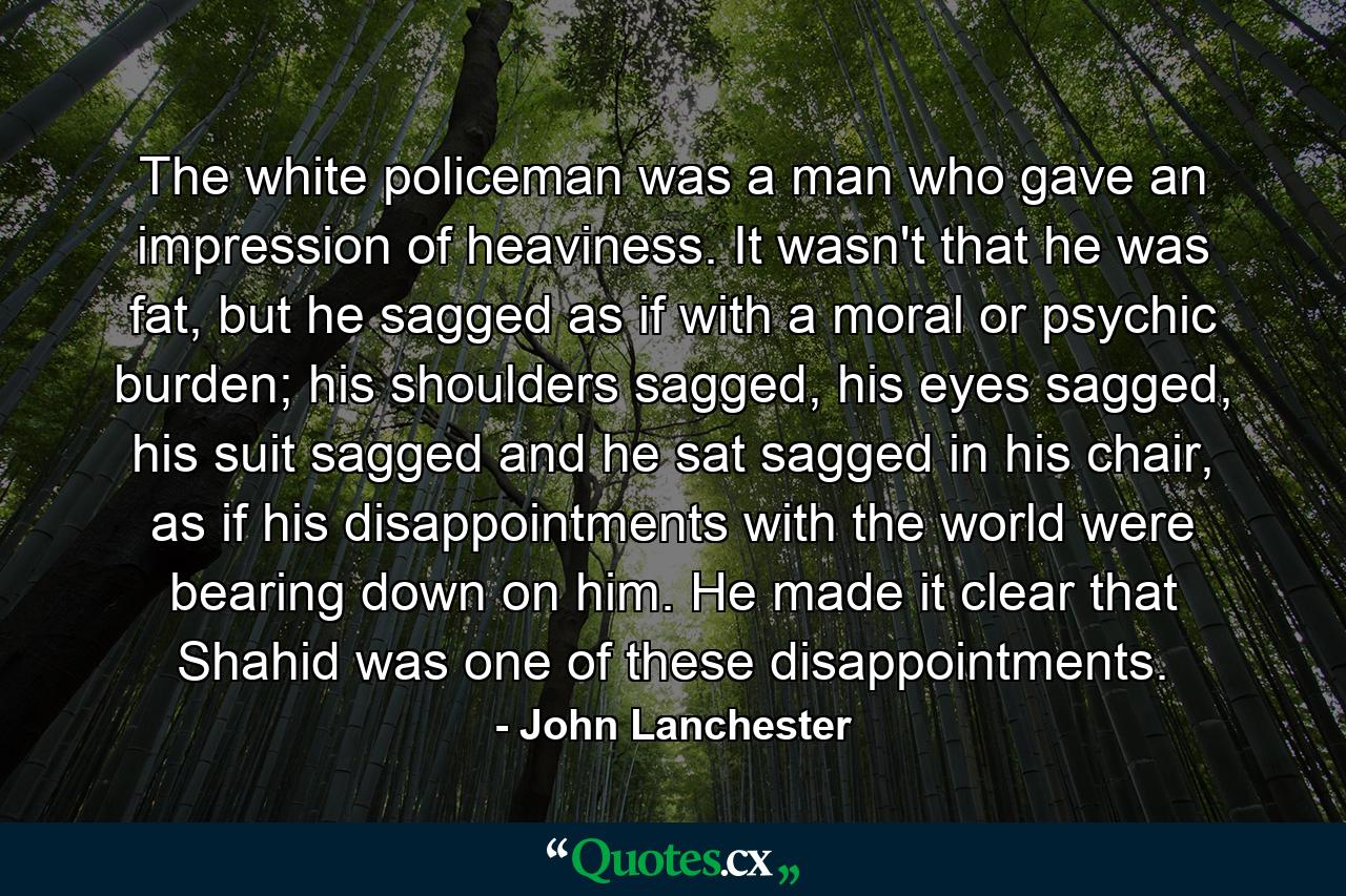 The white policeman was a man who gave an impression of heaviness. It wasn't that he was fat, but he sagged as if with a moral or psychic burden; his shoulders sagged, his eyes sagged, his suit sagged and he sat sagged in his chair, as if his disappointments with the world were bearing down on him. He made it clear that Shahid was one of these disappointments. - Quote by John Lanchester