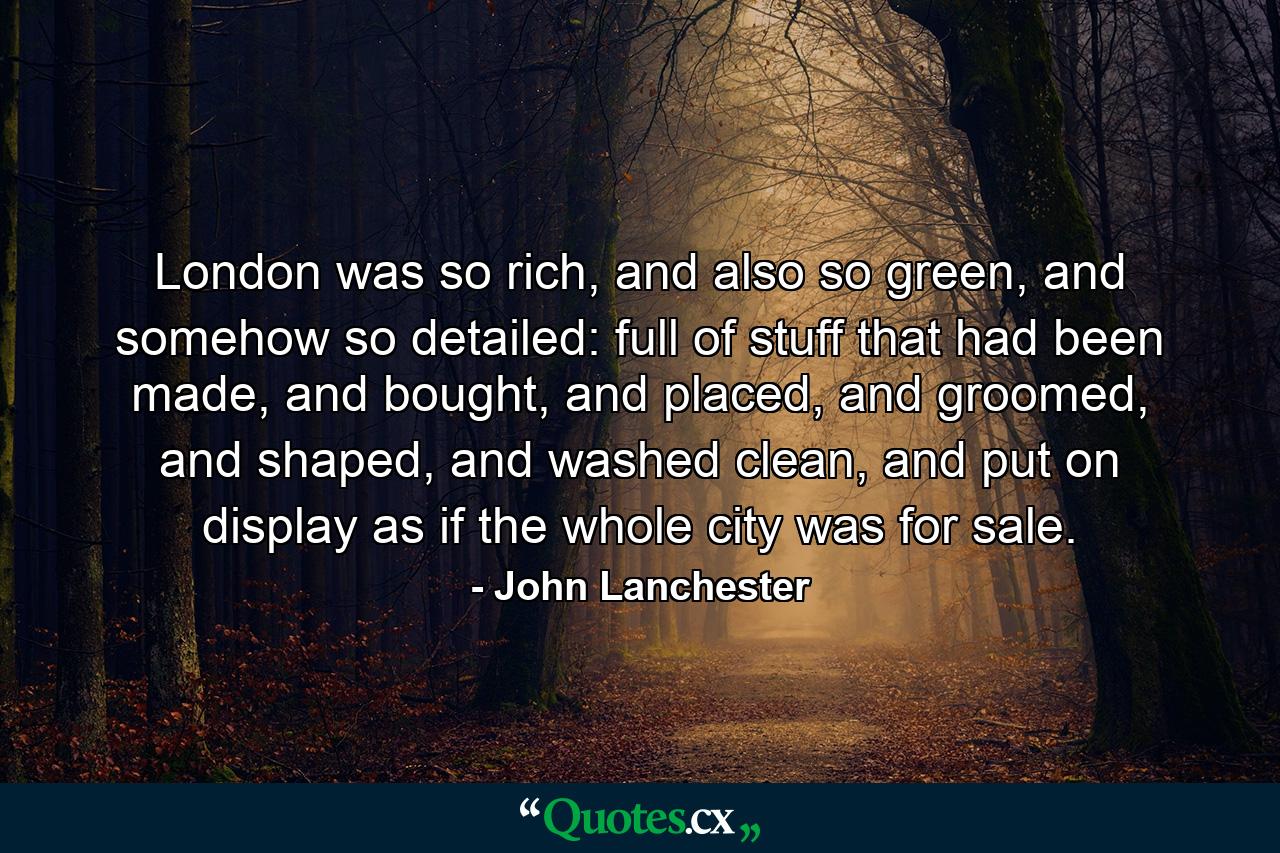 London was so rich, and also so green, and somehow so detailed: full of stuff that had been made, and bought, and placed, and groomed, and shaped, and washed clean, and put on display as if the whole city was for sale. - Quote by John Lanchester