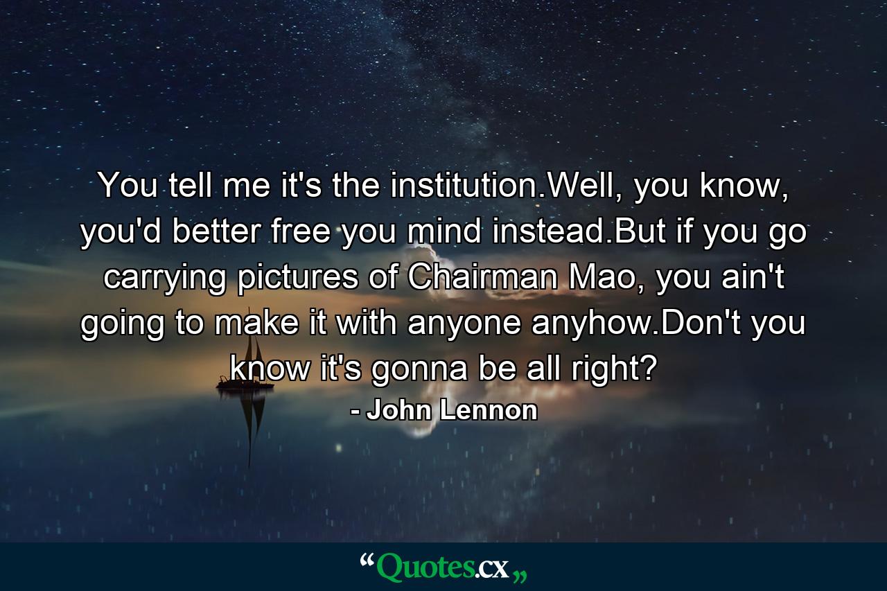 You tell me it's the institution.Well, you know, you'd better free you mind instead.But if you go carrying pictures of Chairman Mao, you ain't going to make it with anyone anyhow.Don't you know it's gonna be all right? - Quote by John Lennon