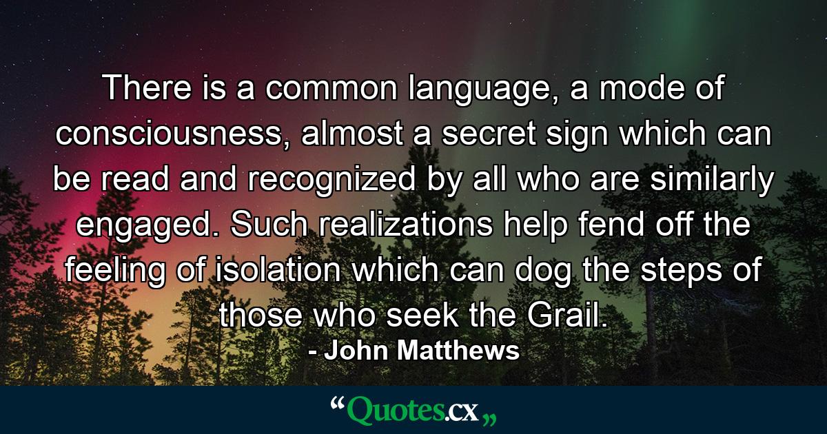 There is a common language, a mode of consciousness, almost a secret sign which can be read and recognized by all who are similarly engaged. Such realizations help fend off the feeling of isolation which can dog the steps of those who seek the Grail. - Quote by John Matthews