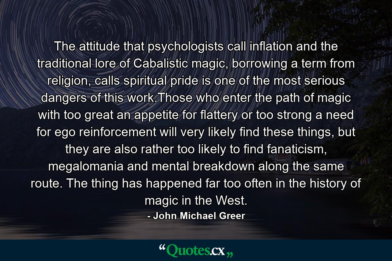 The attitude that psychologists call inflation and the traditional lore of Cabalistic magic, borrowing a term from religion, calls spiritual pride is one of the most serious dangers of this work.Those who enter the path of magic with too great an appetite for flattery or too strong a need for ego reinforcement will very likely find these things, but they are also rather too likely to find fanaticism, megalomania and mental breakdown along the same route. The thing has happened far too often in the history of magic in the West. - Quote by John Michael Greer