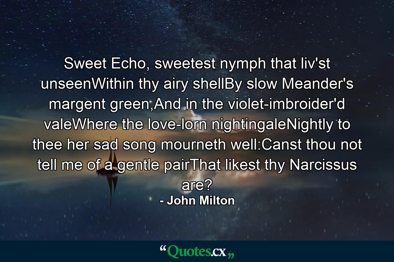 Sweet Echo, sweetest nymph that liv'st unseenWithin thy airy shellBy slow Meander's margent green,And in the violet-imbroider'd valeWhere the love-lorn nightingaleNightly to thee her sad song mourneth well:Canst thou not tell me of a gentle pairThat likest thy Narcissus are? - Quote by John Milton