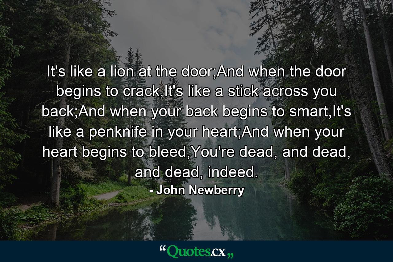 It's like a lion at the door;And when the door begins to crack,It's like a stick across you back;And when your back begins to smart,It's like a penknife in your heart;And when your heart begins to bleed,You're dead, and dead, and dead, indeed. - Quote by John Newberry