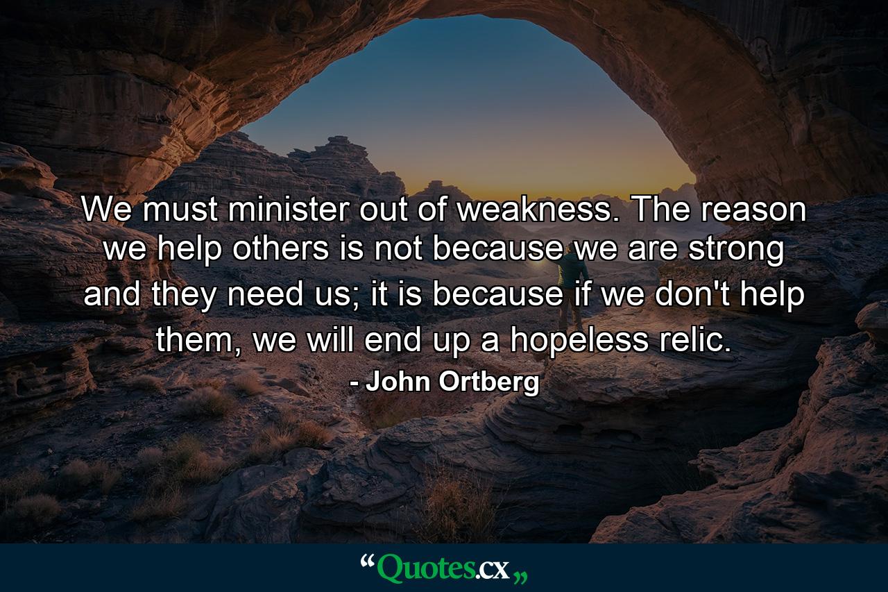 We must minister out of weakness. The reason we help others is not because we are strong and they need us; it is because if we don't help them, we will end up a hopeless relic. - Quote by John Ortberg