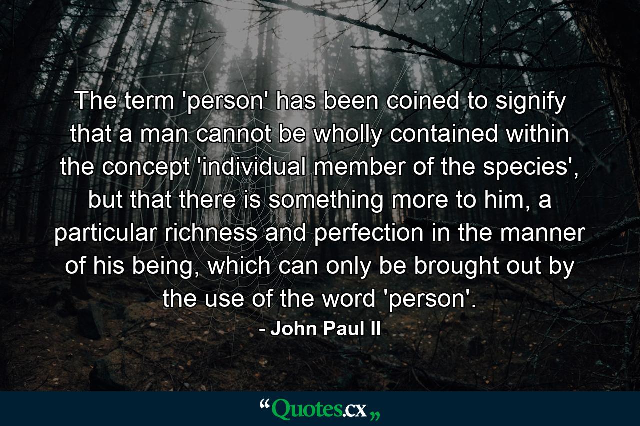 The term 'person' has been coined to signify that a man cannot be wholly contained within the concept 'individual member of the species', but that there is something more to him, a particular richness and perfection in the manner of his being, which can only be brought out by the use of the word 'person'. - Quote by John Paul II