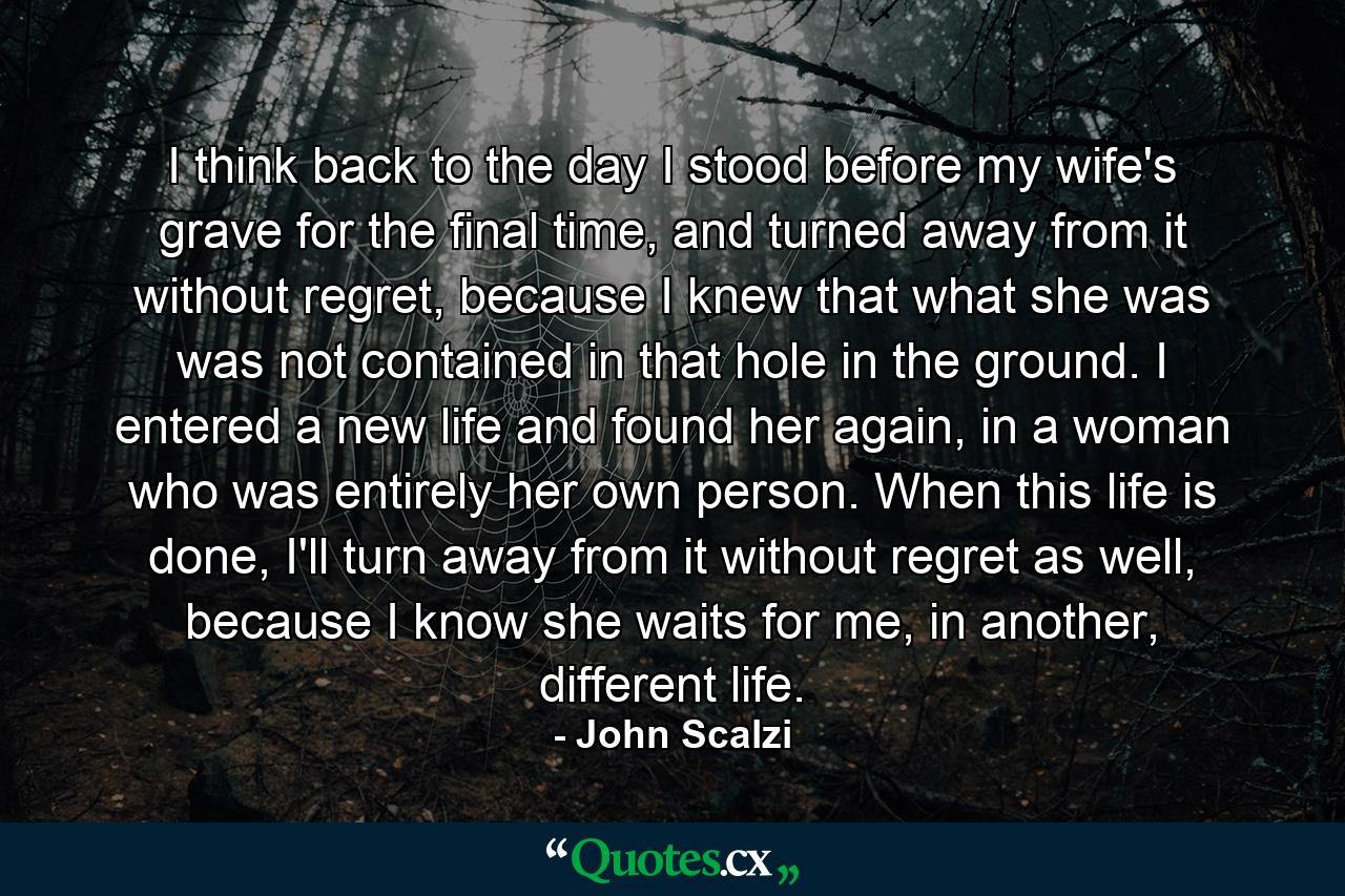 I think back to the day I stood before my wife's grave for the final time, and turned away from it without regret, because I knew that what she was was not contained in that hole in the ground. I entered a new life and found her again, in a woman who was entirely her own person. When this life is done, I'll turn away from it without regret as well, because I know she waits for me, in another, different life. - Quote by John Scalzi