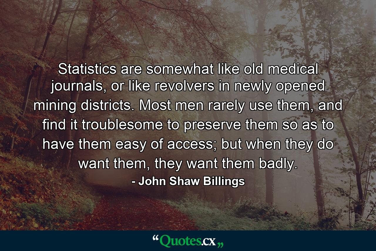 Statistics are somewhat like old medical journals, or like revolvers in newly opened mining districts. Most men rarely use them, and find it troublesome to preserve them so as to have them easy of access; but when they do want them, they want them badly. - Quote by John Shaw Billings