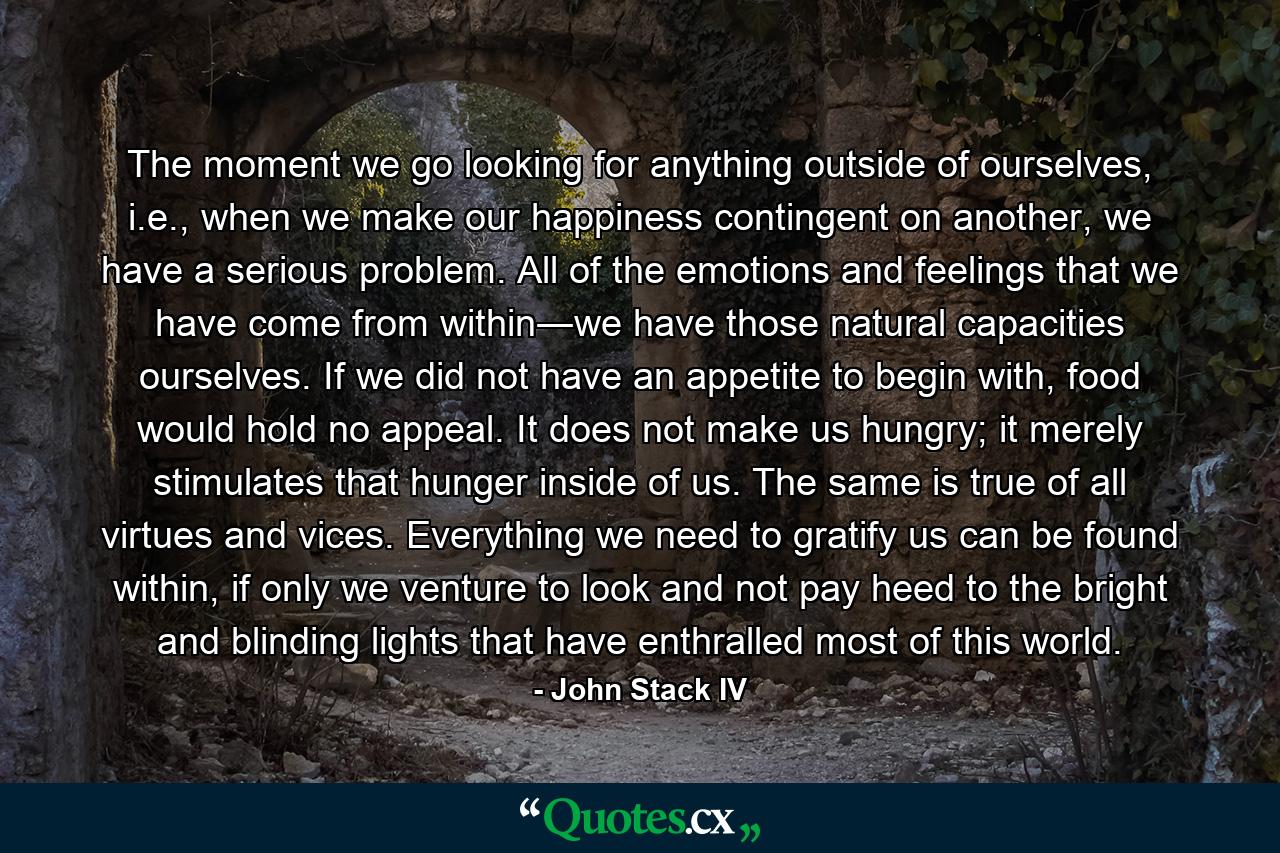 The moment we go looking for anything outside of ourselves, i.e., when we make our happiness contingent on another, we have a serious problem. All of the emotions and feelings that we have come from within―we have those natural capacities ourselves. If we did not have an appetite to begin with, food would hold no appeal. It does not make us hungry; it merely stimulates that hunger inside of us. The same is true of all virtues and vices. Everything we need to gratify us can be found within, if only we venture to look and not pay heed to the bright and blinding lights that have enthralled most of this world. - Quote by John Stack IV