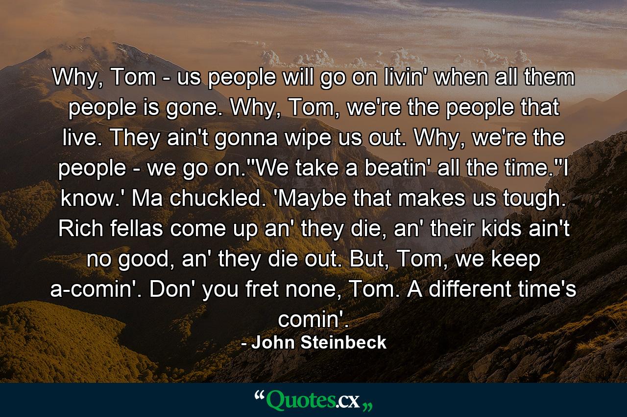 Why, Tom - us people will go on livin' when all them people is gone. Why, Tom, we're the people that live. They ain't gonna wipe us out. Why, we're the people - we go on.''We take a beatin' all the time.''I know.' Ma chuckled. 'Maybe that makes us tough. Rich fellas come up an' they die, an' their kids ain't no good, an' they die out. But, Tom, we keep a-comin'. Don' you fret none, Tom. A different time's comin'. - Quote by John Steinbeck