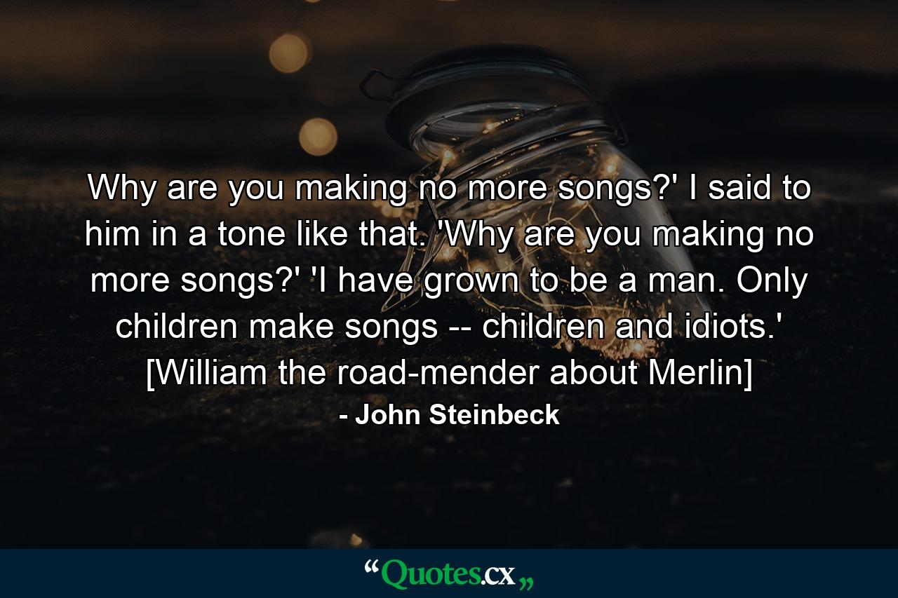 Why are you making no more songs?' I said to him in a tone like that. 'Why are you making no more songs?' 'I have grown to be a man. Only children make songs -- children and idiots.' [William the road-mender about Merlin] - Quote by John Steinbeck