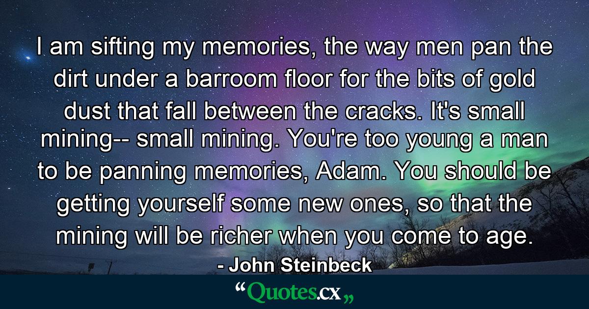 I am sifting my memories, the way men pan the dirt under a barroom floor for the bits of gold dust that fall between the cracks. It's small mining-- small mining. You're too young a man to be panning memories, Adam. You should be getting yourself some new ones, so that the mining will be richer when you come to age. - Quote by John Steinbeck