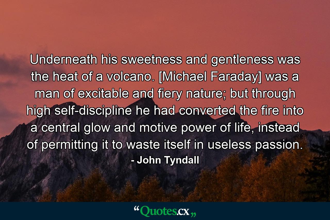 Underneath his sweetness and gentleness was the heat of a volcano. [Michael Faraday] was a man of excitable and fiery nature; but through high self-discipline he had converted the fire into a central glow and motive power of life, instead of permitting it to waste itself in useless passion. - Quote by John Tyndall