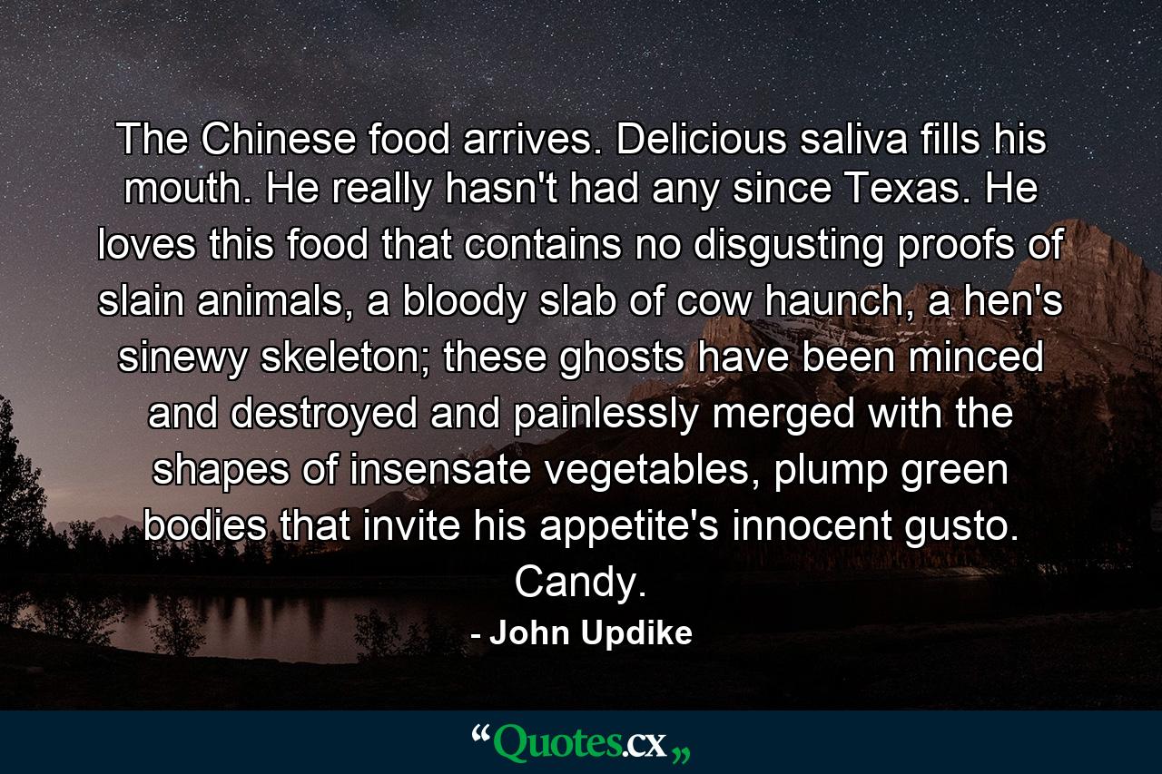 The Chinese food arrives. Delicious saliva fills his mouth. He really hasn't had any since Texas. He loves this food that contains no disgusting proofs of slain animals, a bloody slab of cow haunch, a hen's sinewy skeleton; these ghosts have been minced and destroyed and painlessly merged with the shapes of insensate vegetables, plump green bodies that invite his appetite's innocent gusto. Candy. - Quote by John Updike