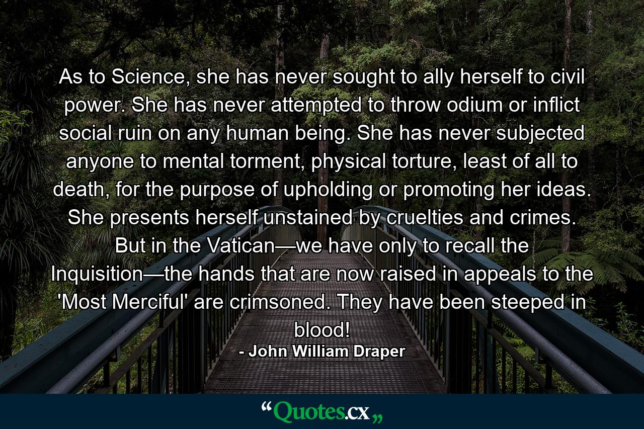 As to Science, she has never sought to ally herself to civil power. She has never attempted to throw odium or inflict social ruin on any human being. She has never subjected anyone to mental torment, physical torture, least of all to death, for the purpose of upholding or promoting her ideas. She presents herself unstained by cruelties and crimes. But in the Vatican—we have only to recall the Inquisition—the hands that are now raised in appeals to the 'Most Merciful' are crimsoned. They have been steeped in blood! - Quote by John William Draper