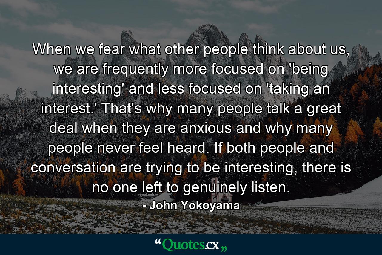 When we fear what other people think about us, we are frequently more focused on 'being interesting' and less focused on 'taking an interest.' That's why many people talk a great deal when they are anxious and why many people never feel heard. If both people and conversation are trying to be interesting, there is no one left to genuinely listen. - Quote by John Yokoyama