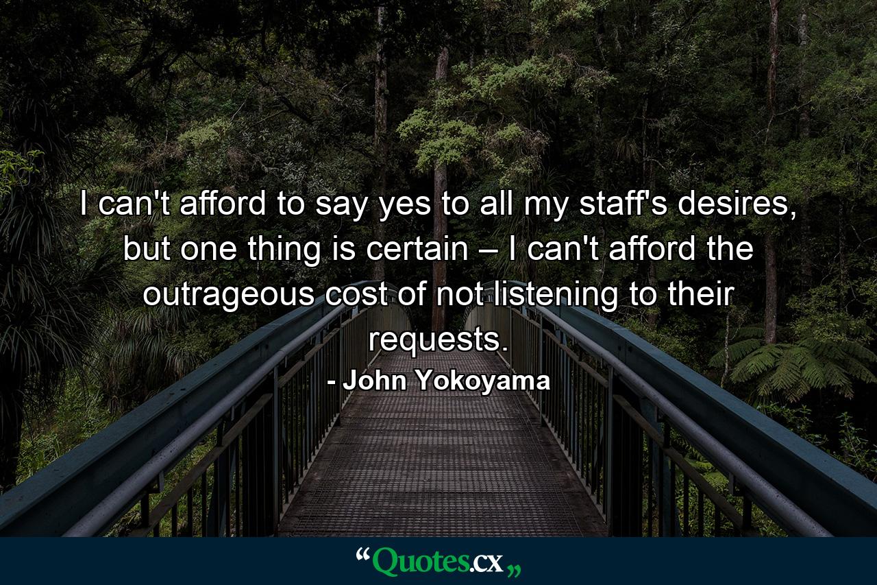 I can't afford to say yes to all my staff's desires, but one thing is certain – I can't afford the outrageous cost of not listening to their requests. - Quote by John Yokoyama