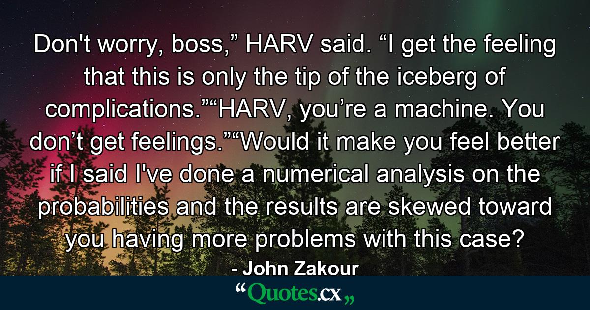 Don't worry, boss,” HARV said. “I get the feeling that this is only the tip of the iceberg of complications.”“HARV, you’re a machine. You don’t get feelings.”“Would it make you feel better if I said I've done a numerical analysis on the probabilities and the results are skewed toward you having more problems with this case? - Quote by John Zakour