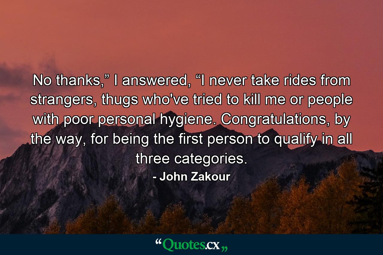 No thanks,” I answered, “I never take rides from strangers, thugs who've tried to kill me or people with poor personal hygiene. Congratulations, by the way, for being the first person to qualify in all three categories. - Quote by John Zakour