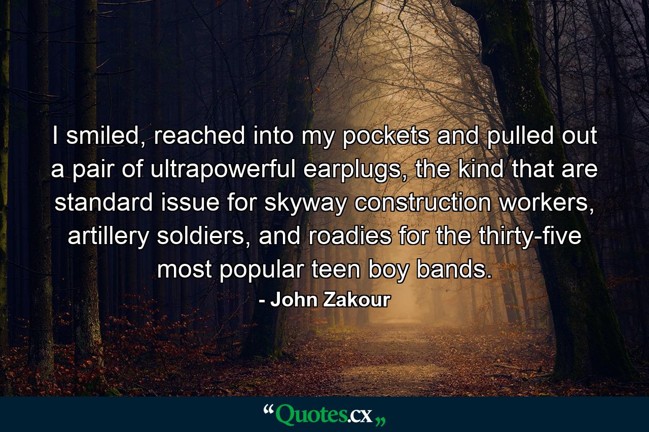 I smiled, reached into my pockets and pulled out a pair of ultrapowerful earplugs, the kind that are standard issue for skyway construction workers, artillery soldiers, and roadies for the thirty-five most popular teen boy bands. - Quote by John Zakour