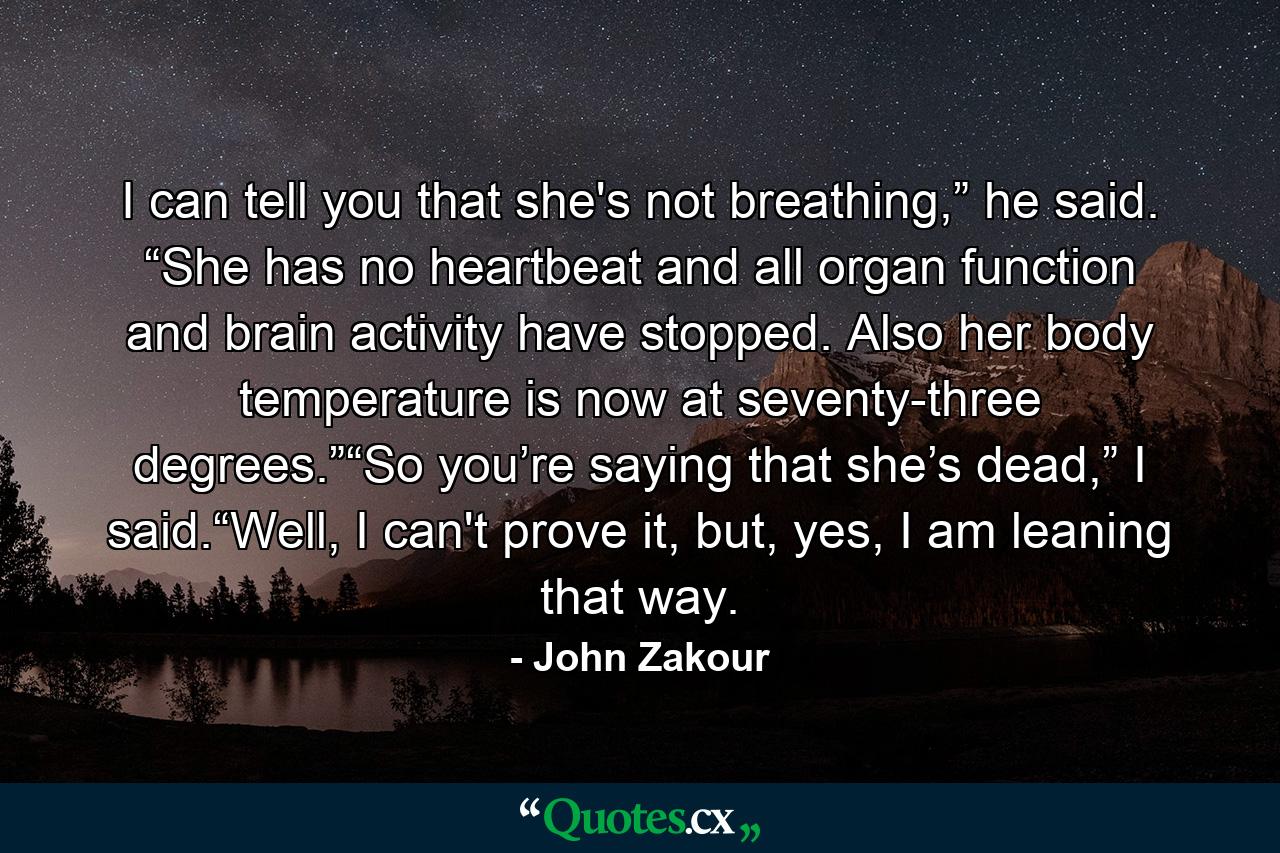 I can tell you that she's not breathing,” he said. “She has no heartbeat and all organ function and brain activity have stopped. Also her body temperature is now at seventy-three degrees.”“So you’re saying that she’s dead,” I said.“Well, I can't prove it, but, yes, I am leaning that way. - Quote by John Zakour