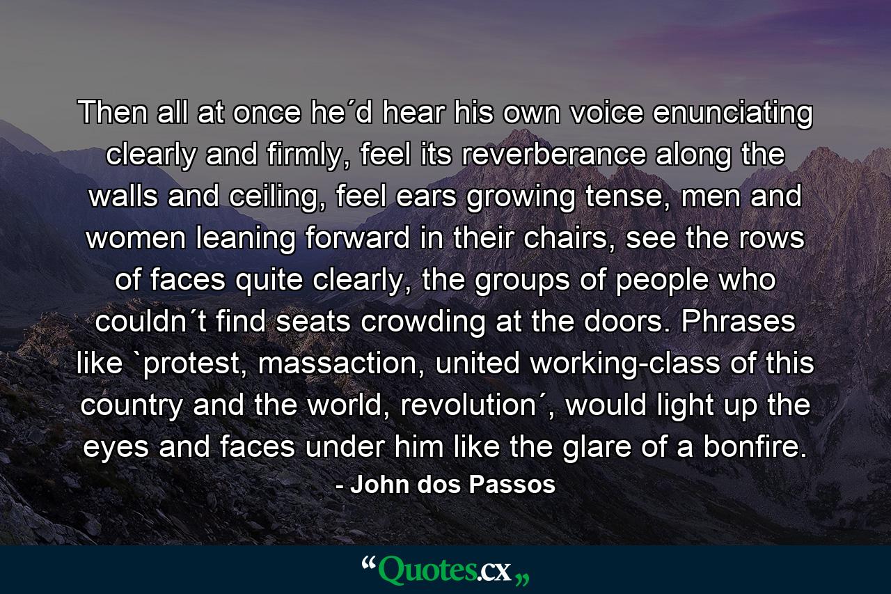 Then all at once he´d hear his own voice enunciating clearly and firmly, feel its reverberance along the walls and ceiling, feel ears growing tense, men and women leaning forward in their chairs, see the rows of faces quite clearly, the groups of people who couldn´t find seats crowding at the doors. Phrases like `protest, massaction, united working-class of this country and the world, revolution´, would light up the eyes and faces under him like the glare of a bonfire. - Quote by John dos Passos