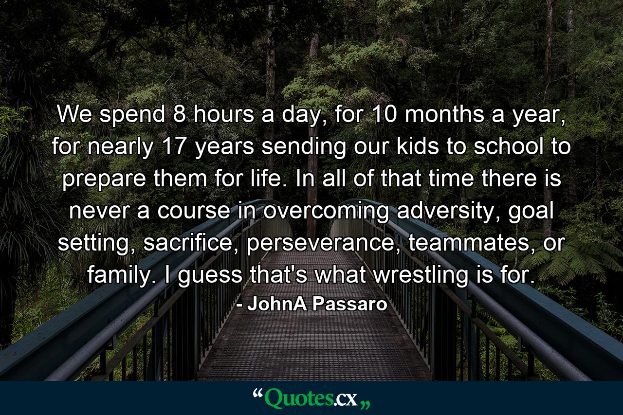 We spend 8 hours a day, for 10 months a year, for nearly 17 years sending our kids to school to prepare them for life. In all of that time there is never a course in overcoming adversity, goal setting, sacrifice, perseverance, teammates, or family. I guess that's what wrestling is for. - Quote by JohnA Passaro