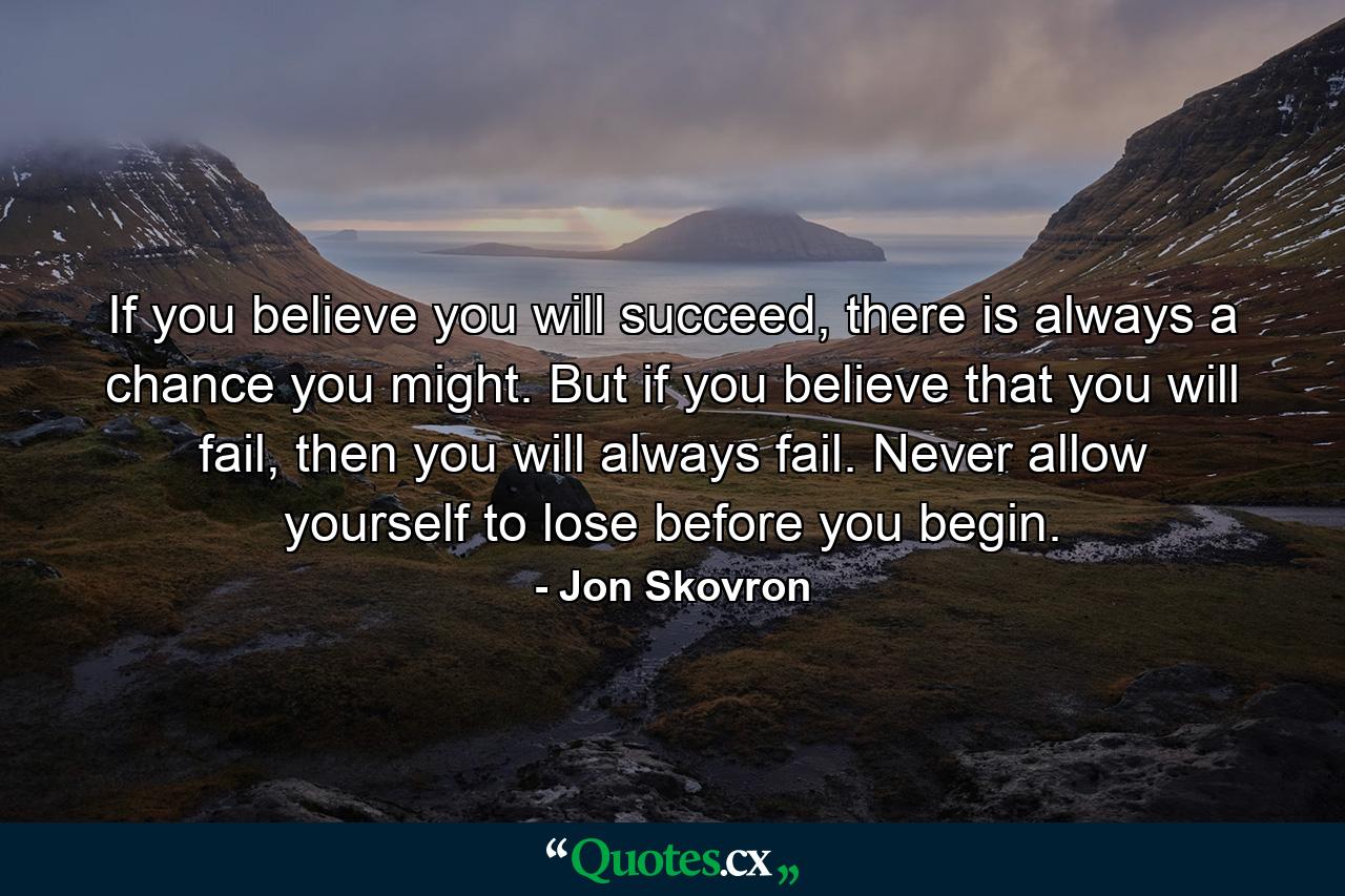 If you believe you will succeed, there is always a chance you might. But if you believe that you will fail, then you will always fail. Never allow yourself to lose before you begin. - Quote by Jon Skovron