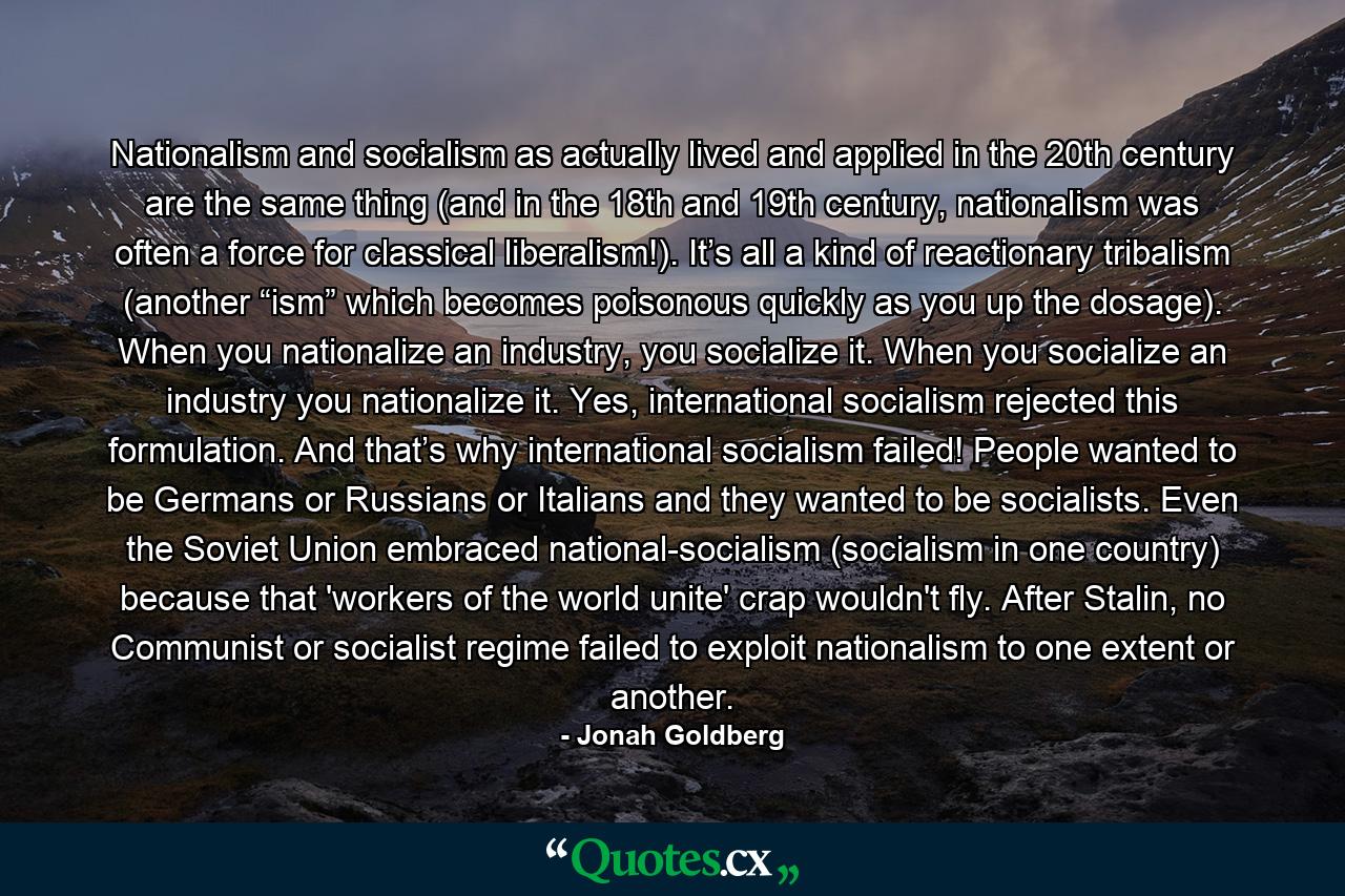 Nationalism and socialism as actually lived and applied in the 20th century are the same thing (and in the 18th and 19th century, nationalism was often a force for classical liberalism!). It’s all a kind of reactionary tribalism (another “ism” which becomes poisonous quickly as you up the dosage). When you nationalize an industry, you socialize it. When you socialize an industry you nationalize it. Yes, international socialism rejected this formulation. And that’s why international socialism failed! People wanted to be Germans or Russians or Italians and they wanted to be socialists. Even the Soviet Union embraced national-socialism (socialism in one country) because that 'workers of the world unite' crap wouldn't fly. After Stalin, no Communist or socialist regime failed to exploit nationalism to one extent or another. - Quote by Jonah Goldberg