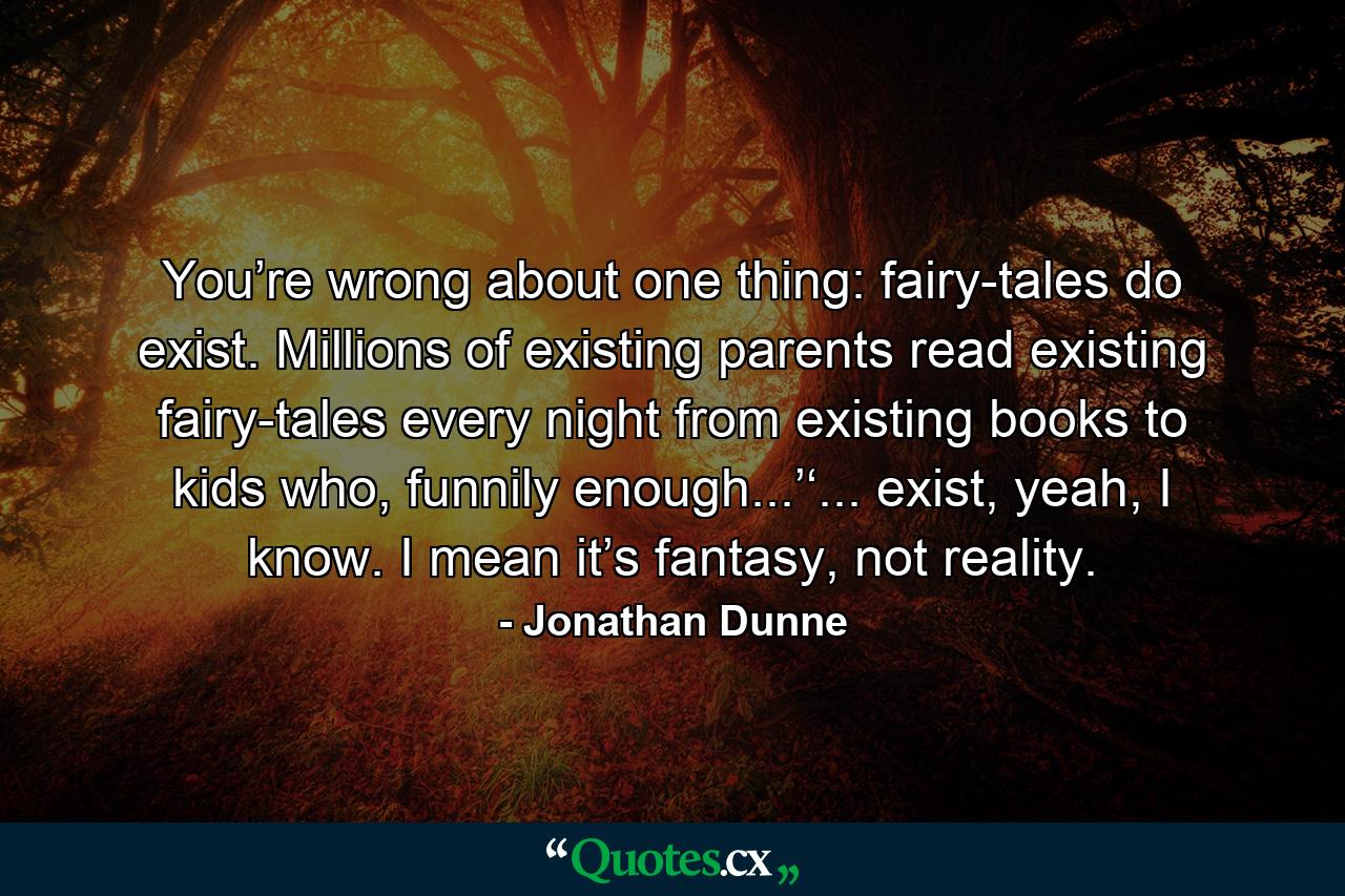 You’re wrong about one thing: fairy-tales do exist. Millions of existing parents read existing fairy-tales every night from existing books to kids who, funnily enough...’‘... exist, yeah, I know. I mean it’s fantasy, not reality. - Quote by Jonathan Dunne