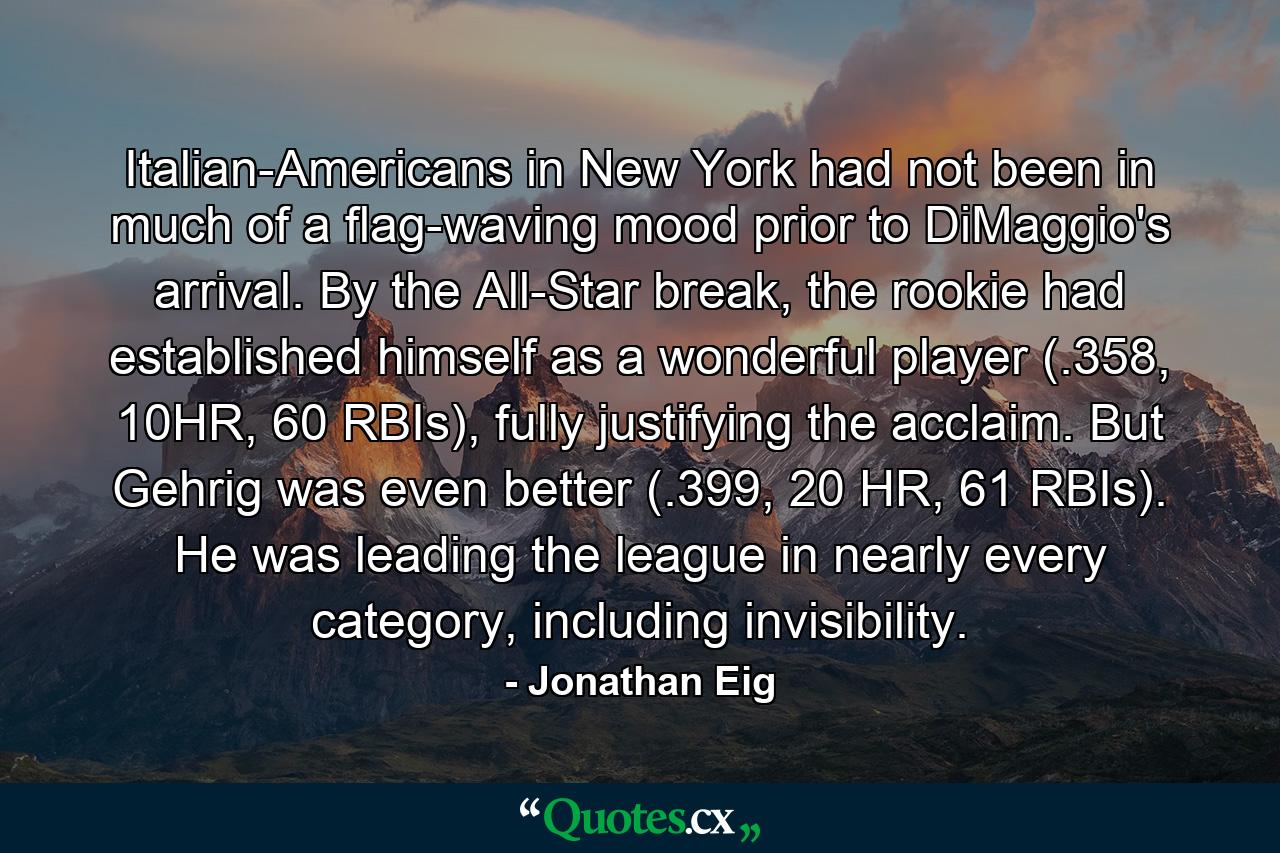 Italian-Americans in New York had not been in much of a flag-waving mood prior to DiMaggio's arrival. By the All-Star break, the rookie had established himself as a wonderful player (.358, 10HR, 60 RBIs), fully justifying the acclaim. But Gehrig was even better (.399, 20 HR, 61 RBIs). He was leading the league in nearly every category, including invisibility. - Quote by Jonathan Eig