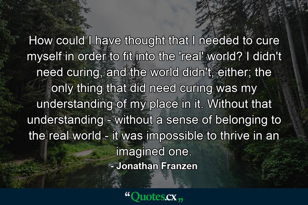 How could I have thought that I needed to cure myself in order to fit into the 'real' world? I didn't need curing, and the world didn't, either; the only thing that did need curing was my understanding of my place in it. Without that understanding - without a sense of belonging to the real world - it was impossible to thrive in an imagined one. - Quote by Jonathan Franzen