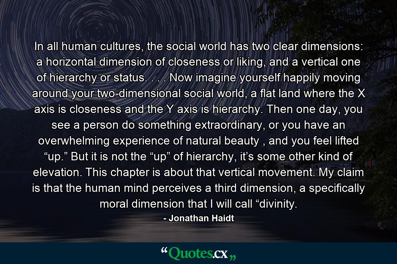 In all human cultures, the social world has two clear dimensions: a horizontal dimension of closeness or liking, and a vertical one of hierarchy or status. . . . Now imagine yourself happily moving around your two-dimensional social world, a flat land where the X axis is closeness and the Y axis is hierarchy. Then one day, you see a person do something extraordinary, or you have an overwhelming experience of natural beauty , and you feel lifted “up.” But it is not the “up” of hierarchy, it’s some other kind of elevation. This chapter is about that vertical movement. My claim is that the human mind perceives a third dimension, a specifically moral dimension that I will call “divinity. - Quote by Jonathan Haidt