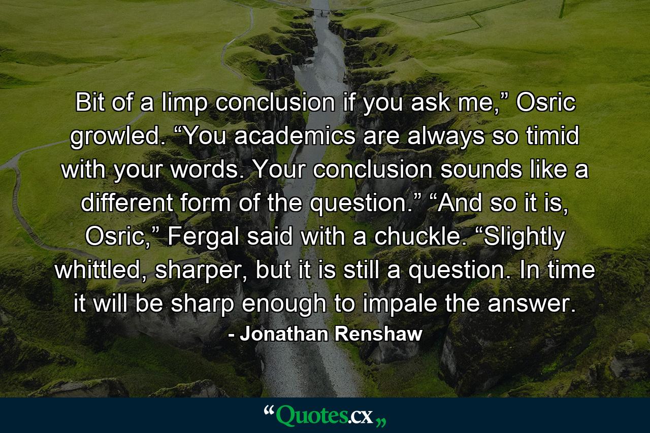 Bit of a limp conclusion if you ask me,” Osric growled. “You academics are always so timid with your words. Your conclusion sounds like a different form of the question.” “And so it is, Osric,” Fergal said with a chuckle. “Slightly whittled, sharper, but it is still a question. In time it will be sharp enough to impale the answer. - Quote by Jonathan Renshaw