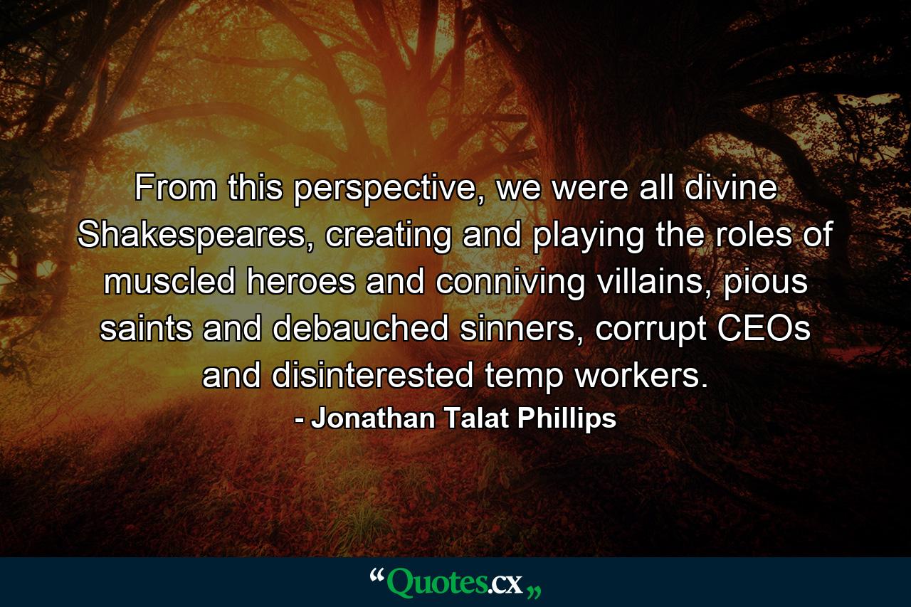 From this perspective, we were all divine Shakespeares, creating and playing the roles of muscled heroes and conniving villains, pious saints and debauched sinners, corrupt CEOs and disinterested temp workers. - Quote by Jonathan Talat Phillips