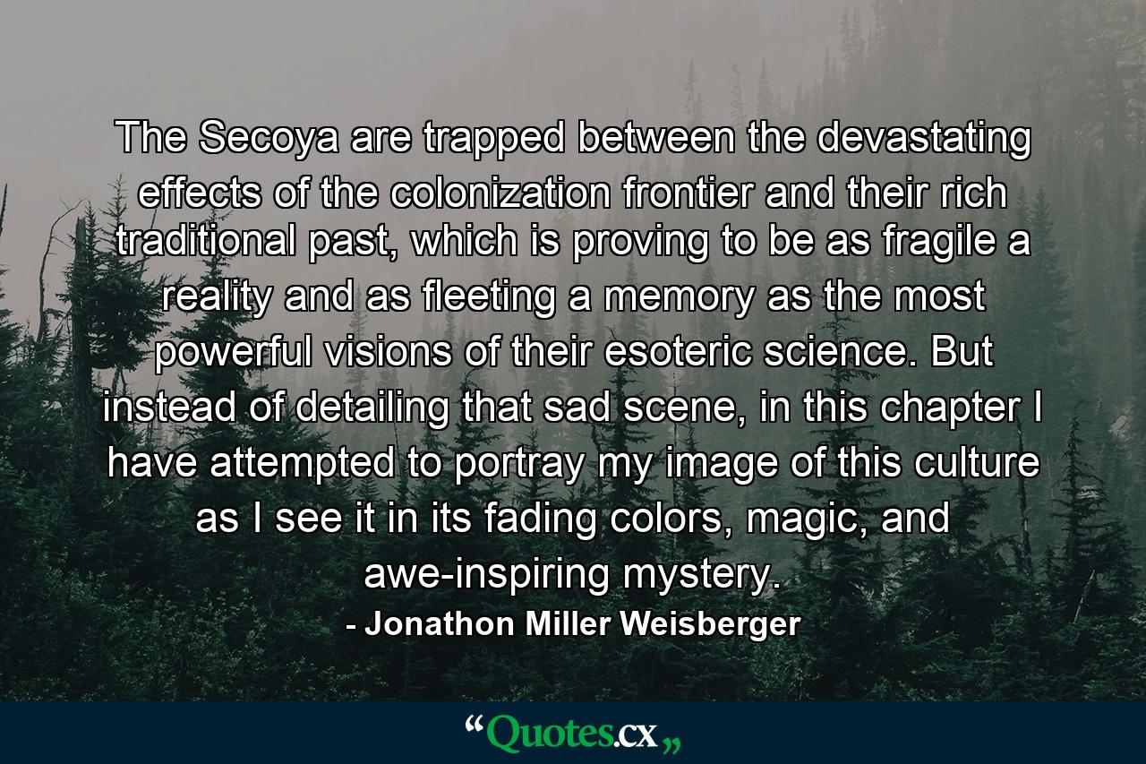 The Secoya are trapped between the devastating effects of the colonization frontier and their rich traditional past, which is proving to be as fragile a reality and as fleeting a memory as the most powerful visions of their esoteric science. But instead of detailing that sad scene, in this chapter I have attempted to portray my image of this culture as I see it in its fading colors, magic, and awe-inspiring mystery. - Quote by Jonathon Miller Weisberger