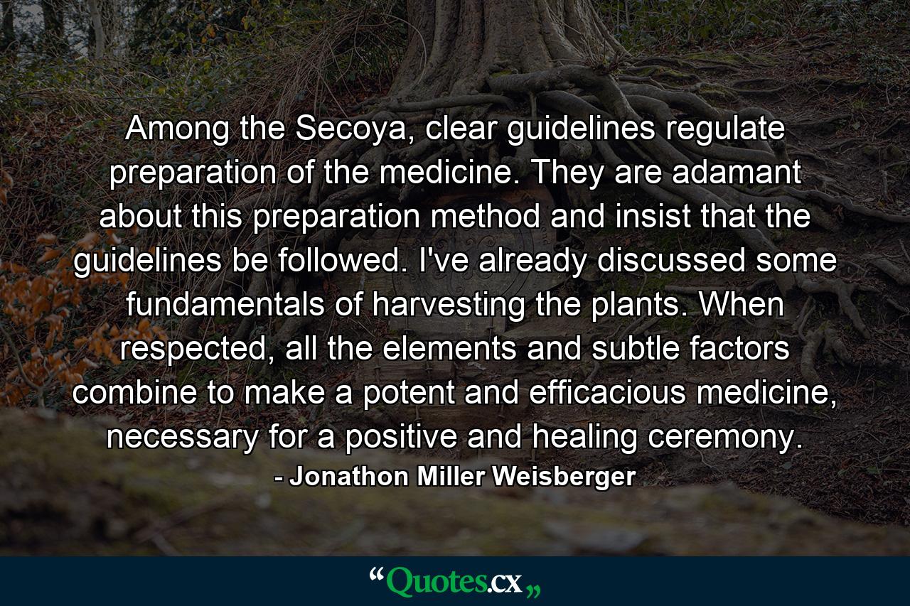 Among the Secoya, clear guidelines regulate preparation of the medicine. They are adamant about this preparation method and insist that the guidelines be followed. I've already discussed some fundamentals of harvesting the plants. When respected, all the elements and subtle factors combine to make a potent and efficacious medicine, necessary for a positive and healing ceremony. - Quote by Jonathon Miller Weisberger