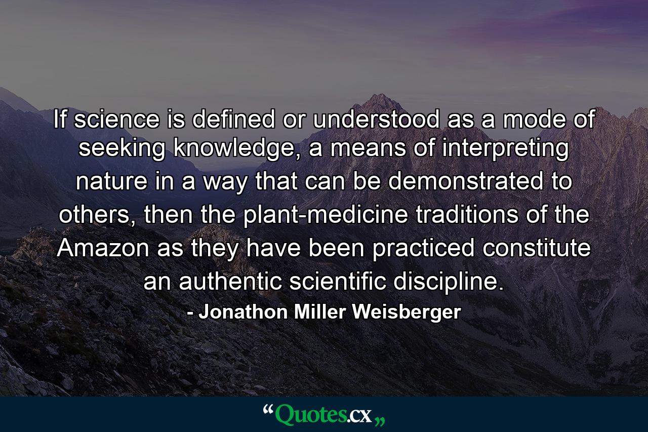 If science is defined or understood as a mode of seeking knowledge, a means of interpreting nature in a way that can be demonstrated to others, then the plant-medicine traditions of the Amazon as they have been practiced constitute an authentic scientific discipline. - Quote by Jonathon Miller Weisberger