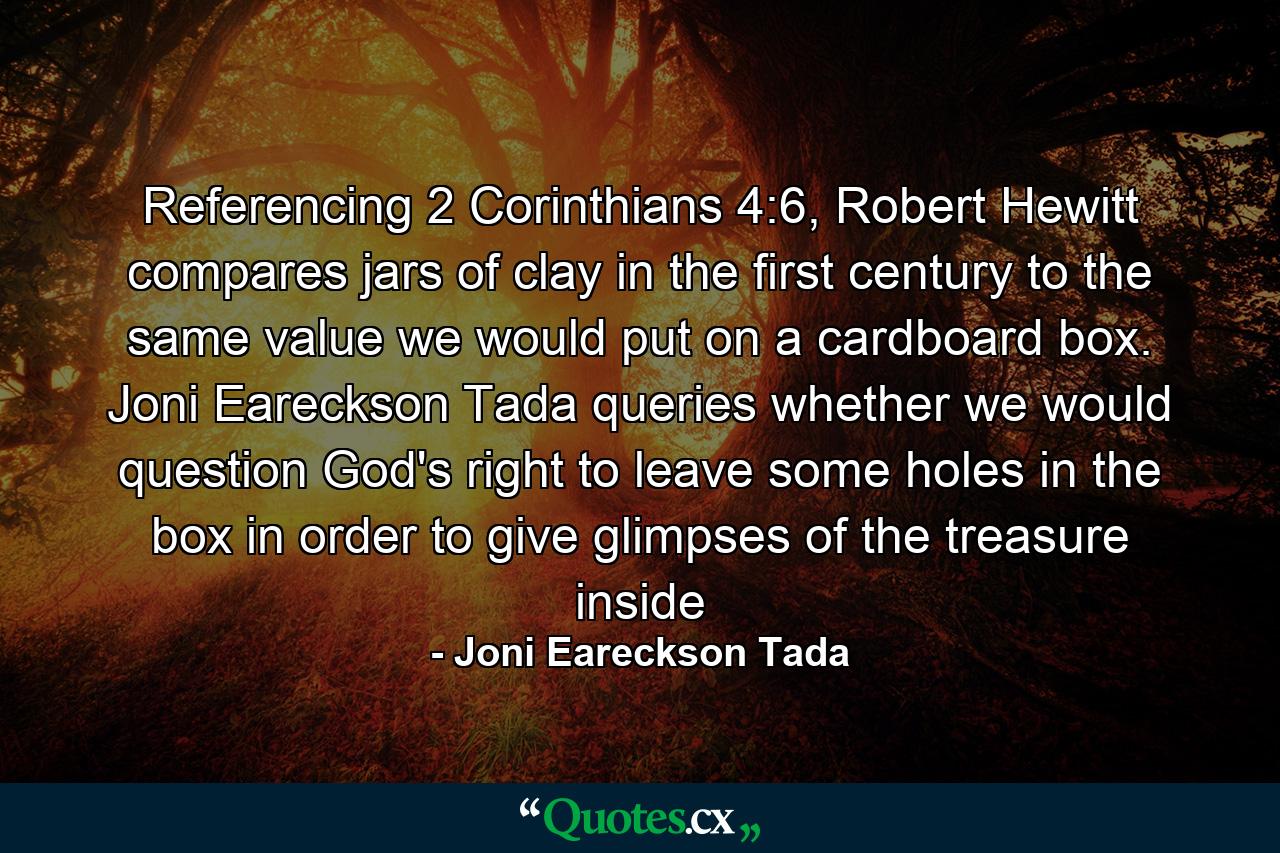 Referencing 2 Corinthians 4:6, Robert Hewitt compares jars of clay in the first century to the same value we would put on a cardboard box. Joni Eareckson Tada queries whether we would question God's right to leave some holes in the box in order to give glimpses of the treasure inside - Quote by Joni Eareckson Tada