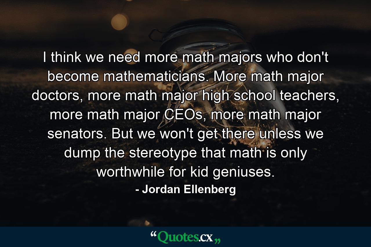 I think we need more math majors who don't become mathematicians. More math major doctors, more math major high school teachers, more math major CEOs, more math major senators. But we won't get there unless we dump the stereotype that math is only worthwhile for kid geniuses. - Quote by Jordan Ellenberg