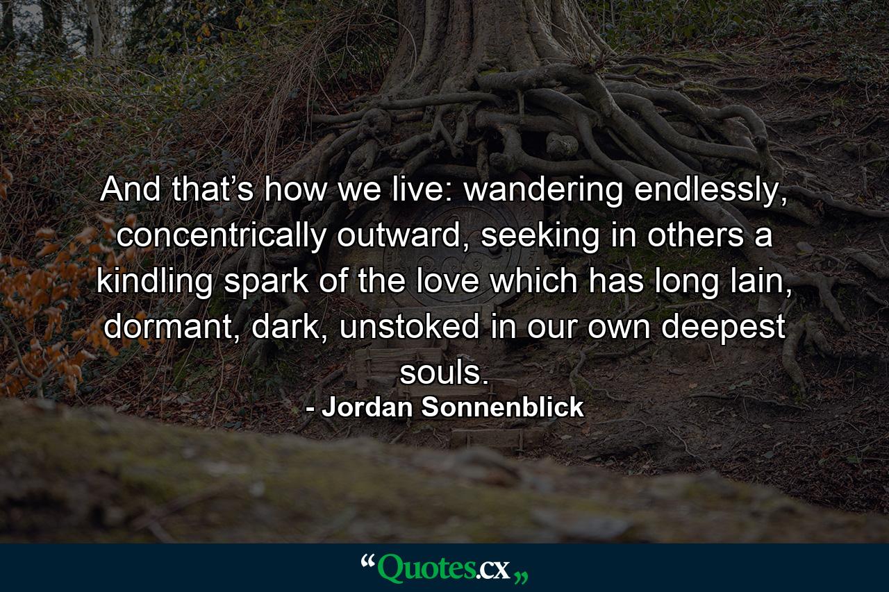 And that’s how we live: wandering endlessly, concentrically outward, seeking in others a kindling spark of the love which has long lain, dormant, dark, unstoked in our own deepest souls. - Quote by Jordan Sonnenblick