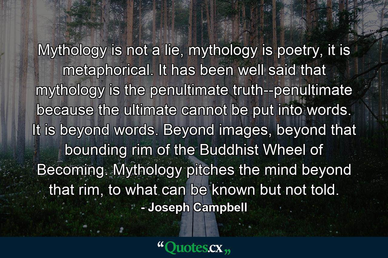 Mythology is not a lie, mythology is poetry, it is metaphorical. It has been well said that mythology is the penultimate truth--penultimate because the ultimate cannot be put into words. It is beyond words. Beyond images, beyond that bounding rim of the Buddhist Wheel of Becoming. Mythology pitches the mind beyond that rim, to what can be known but not told. - Quote by Joseph Campbell