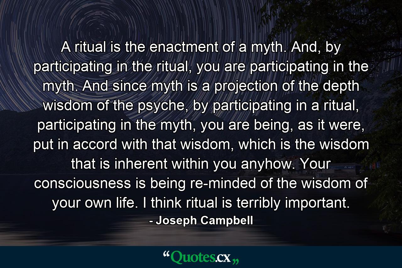 A ritual is the enactment of a myth. And, by participating in the ritual, you are participating in the myth. And since myth is a projection of the depth wisdom of the psyche, by participating in a ritual, participating in the myth, you are being, as it were, put in accord with that wisdom, which is the wisdom that is inherent within you anyhow. Your consciousness is being re-minded of the wisdom of your own life. I think ritual is terribly important. - Quote by Joseph Campbell