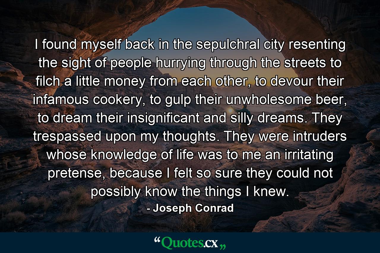 I found myself back in the sepulchral city resenting the sight of people hurrying through the streets to filch a little money from each other, to devour their infamous cookery, to gulp their unwholesome beer, to dream their insignificant and silly dreams. They trespassed upon my thoughts. They were intruders whose knowledge of life was to me an irritating pretense, because I felt so sure they could not possibly know the things I knew. - Quote by Joseph Conrad