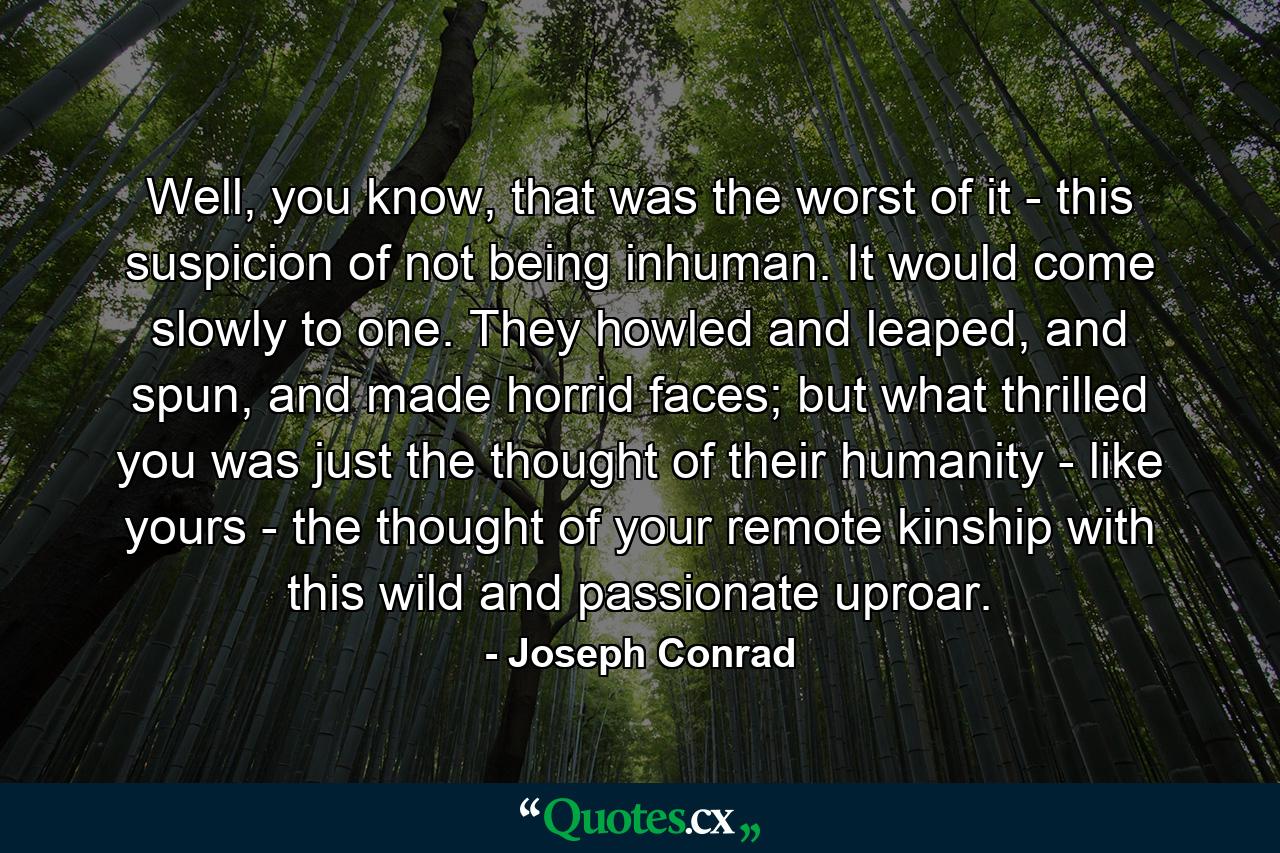 Well, you know, that was the worst of it - this suspicion of not being inhuman. It would come slowly to one. They howled and leaped, and spun, and made horrid faces; but what thrilled you was just the thought of their humanity - like yours - the thought of your remote kinship with this wild and passionate uproar. - Quote by Joseph Conrad