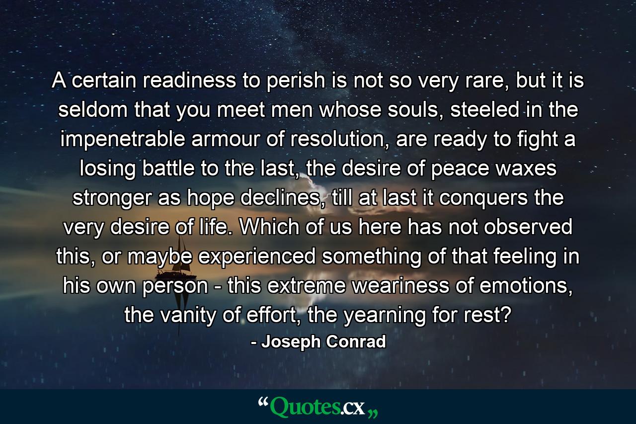 A certain readiness to perish is not so very rare, but it is seldom that you meet men whose souls, steeled in the impenetrable armour of resolution, are ready to fight a losing battle to the last, the desire of peace waxes stronger as hope declines, till at last it conquers the very desire of life. Which of us here has not observed this, or maybe experienced something of that feeling in his own person - this extreme weariness of emotions, the vanity of effort, the yearning for rest? - Quote by Joseph Conrad