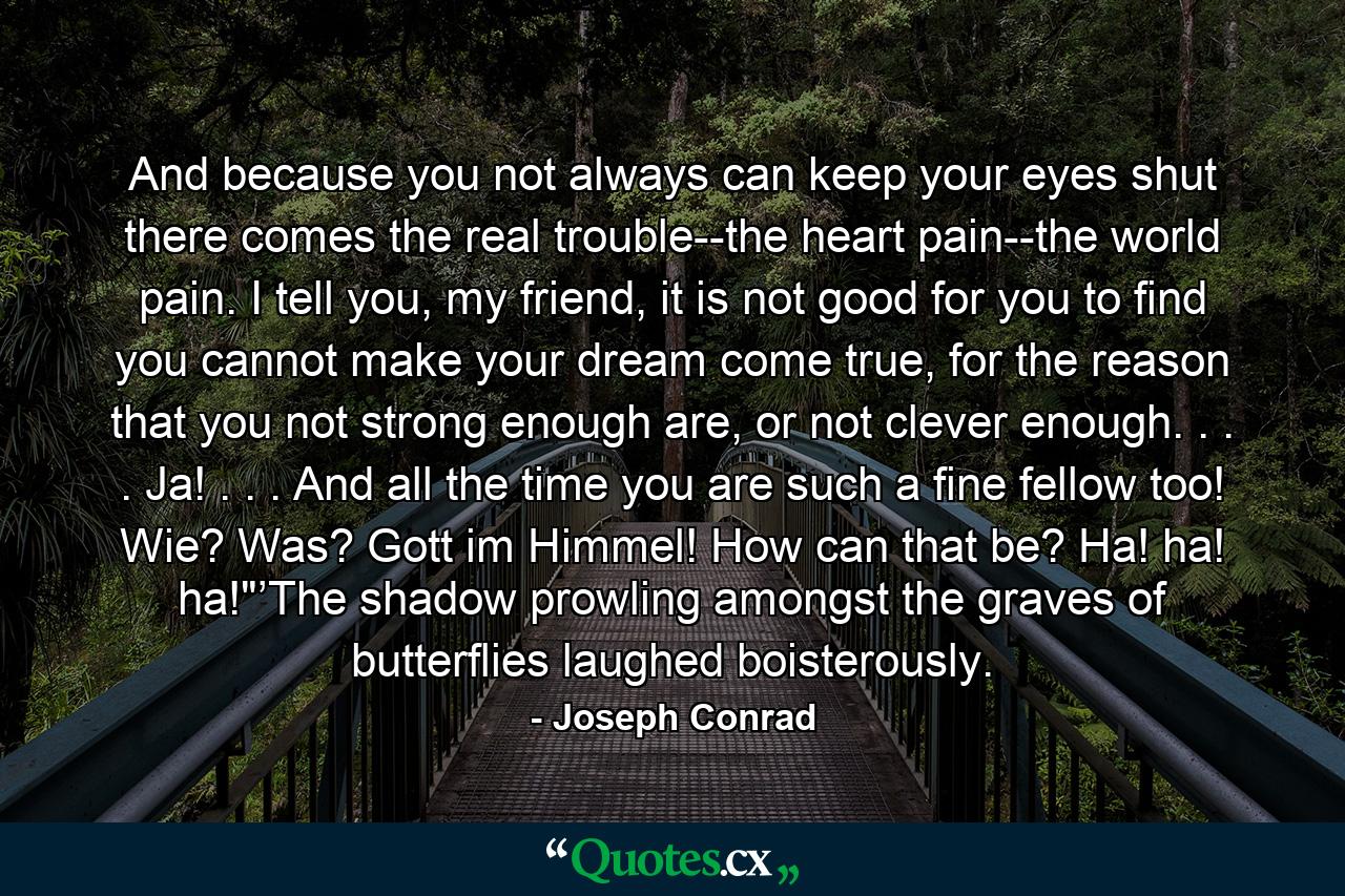And because you not always can keep your eyes shut there comes the real trouble--the heart pain--the world pain. I tell you, my friend, it is not good for you to find you cannot make your dream come true, for the reason that you not strong enough are, or not clever enough. . . . Ja! . . . And all the time you are such a fine fellow too! Wie? Was? Gott im Himmel! How can that be? Ha! ha! ha!