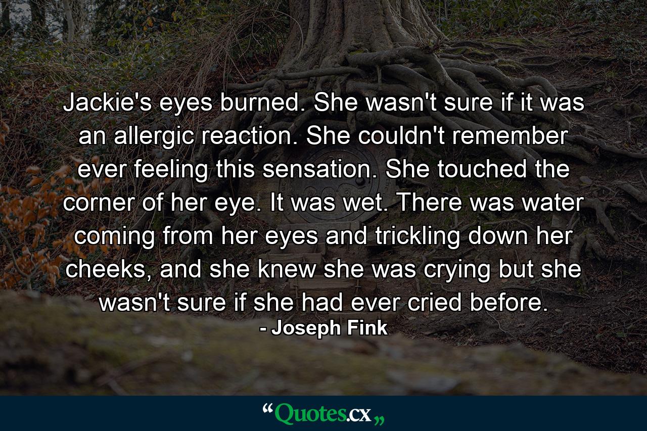 Jackie's eyes burned. She wasn't sure if it was an allergic reaction. She couldn't remember ever feeling this sensation. She touched the corner of her eye. It was wet. There was water coming from her eyes and trickling down her cheeks, and she knew she was crying but she wasn't sure if she had ever cried before. - Quote by Joseph Fink