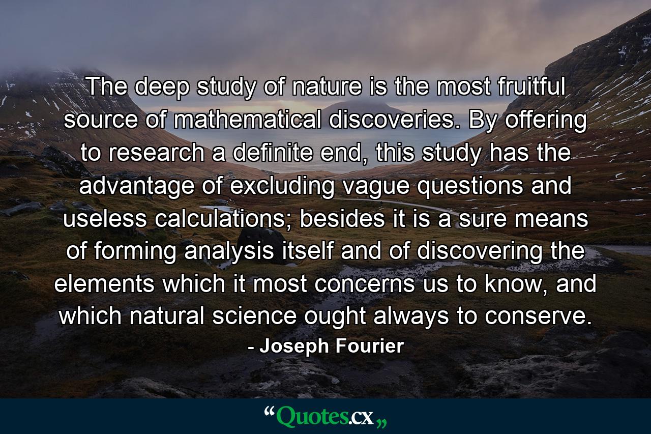 The deep study of nature is the most fruitful source of mathematical discoveries. By offering to research a definite end, this study has the advantage of excluding vague questions and useless calculations; besides it is a sure means of forming analysis itself and of discovering the elements which it most concerns us to know, and which natural science ought always to conserve. - Quote by Joseph Fourier