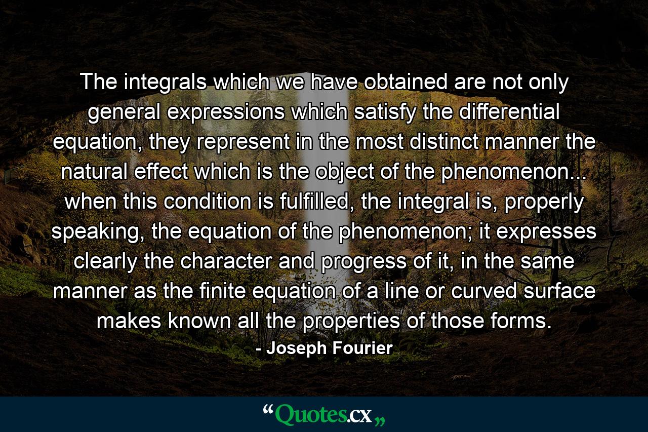 The integrals which we have obtained are not only general expressions which satisfy the differential equation, they represent in the most distinct manner the natural effect which is the object of the phenomenon... when this condition is fulfilled, the integral is, properly speaking, the equation of the phenomenon; it expresses clearly the character and progress of it, in the same manner as the finite equation of a line or curved surface makes known all the properties of those forms. - Quote by Joseph Fourier