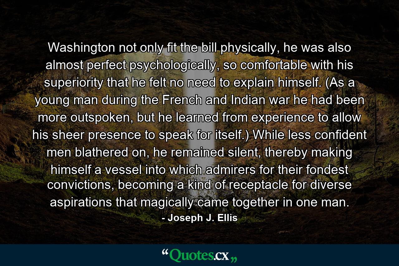 Washington not only fit the bill physically, he was also almost perfect psychologically, so comfortable with his superiority that he felt no need to explain himself. (As a young man during the French and Indian war he had been more outspoken, but he learned from experience to allow his sheer presence to speak for itself.) While less confident men blathered on, he remained silent, thereby making himself a vessel into which admirers for their fondest convictions, becoming a kind of receptacle for diverse aspirations that magically came together in one man. - Quote by Joseph J. Ellis